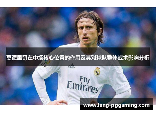 莫德里奇在中场核心位置的作用及其对球队整体战术影响分析 莫德里奇在中场核心位置的作用及其对球队整体战术影响分析