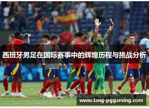 西班牙男足在国际赛事中的辉煌历程与挑战分析