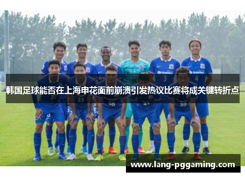 韩国足球能否在上海申花面前崩溃引发热议比赛将成关键转折点