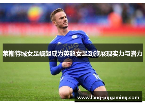 莱斯特城女足崛起成为英超女足劲旅展现实力与潜力