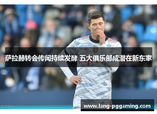 萨拉赫转会传闻持续发酵 五大俱乐部成潜在新东家