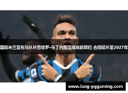 国际米兰宣布与队长劳塔罗·马丁内斯完成高薪续约 合同延长至2027年