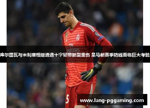 库尔图瓦与米利唐相继遭遇十字韧带断裂重伤 皇马新赛季防线面临巨大考验