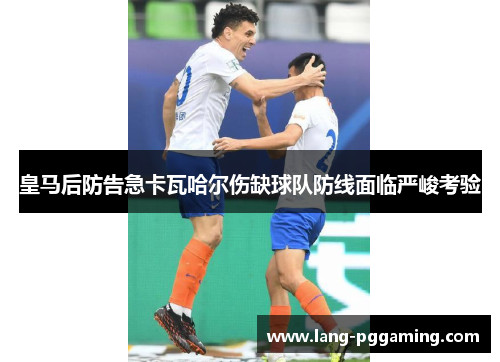 皇马后防告急卡瓦哈尔伤缺球队防线面临严峻考验