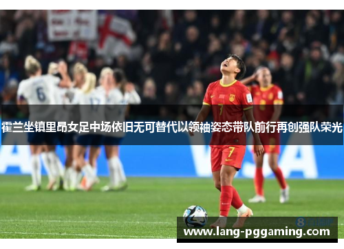 霍兰坐镇里昂女足中场依旧无可替代以领袖姿态带队前行再创强队荣光