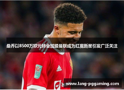 桑乔以8500万欧元转会加盟曼联成为红魔新星引发广泛关注