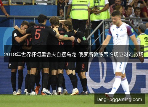 2018年世界杯切里舍夫自摆乌龙 俄罗斯教练席临场应对难救场